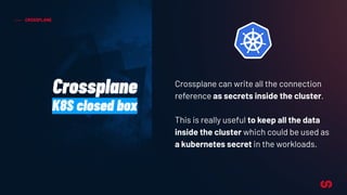 CROSSPLANE
Crossplane
K8S closed box
Crossplane can write all the connection
reference as secrets inside the cluster.
This is really useful to keep all the data
inside the cluster which could be used as
a kubernetes secret in the workloads.
 