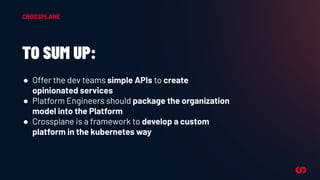 TO SUM UP:
● Offer the dev teams simple APIs to create
opinionated services
● Platform Engineers should package the organization
model into the Platform
● Crossplane is a framework to develop a custom
platform in the kubernetes way
CROSSPLANE
 
