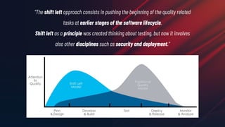 “The shift left approach consists in pushing the beginning of the quality related
tasks at earlier stages of the software lifecycle.
Shift left as a principle was created thinking about testing, but now it involves
also other disciplines such as security and deployment.”
 