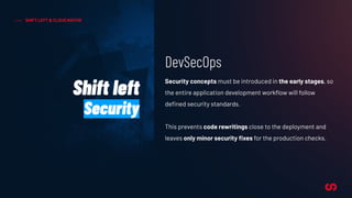 SHIFT LEFT & CLOUD NATIVE
Security concepts must be introduced in the early stages, so
the entire application development workﬂow will follow
deﬁned security standards.
This prevents code rewritings close to the deployment and
leaves only minor security ﬁxes for the production checks.
Shift left
Security
DevSecOps
 