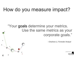 How do you measure impact? “ Your  goals  determine your metrics.  Use the same metrics as your corporate goals.” - Charlene Li, Forrester Analyst 