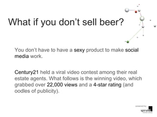 What if you don’t sell beer? You don’t have to have a  sexy  product to make  social media  work. Century21  held a viral video contest among their real estate agents. What follows is the winning video, which grabbed over  22,000 views  and a  4-star rating  (and oodles of publicity). 