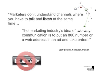 “ Marketers don’t understand channels where you have to  talk  and  listen  at the same time… The marketing industry’s idea of two-way communication is to put an 800 number or a web address in an ad and take orders.” - Josh Bernoff, Forrester Analyst 