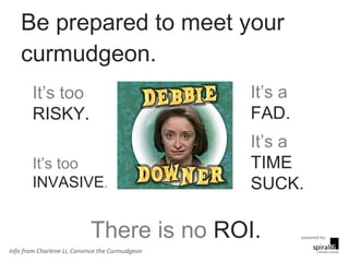Be prepared to meet your curmudgeon.  It’s a  FAD. It’s a  TIME SUCK. There is no  ROI. It’s too  RISKY . It’s too  INVASIVE . Info from Charlene Li, Convince the Curmudgeon 