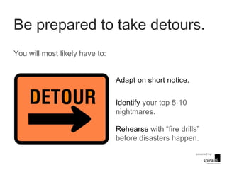 Be prepared to take detours. Adapt on short notice. Identify  your top 5-10 nightmares. Rehearse  with “fire drills”  before disasters happen. You will most likely have to: 