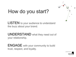 How do you start? LISTEN  to your audience to understand the buzz about your brand. UNDERSTAND  what they need out of your relationship. ENGAGE  with your community to build trust, respect, and loyalty.  