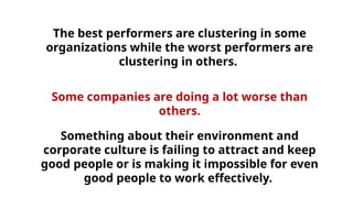The best performers are clustering in some
organizations while the worst performers are
clustering in others.
Some companies are doing a lot worse than
others.
Something about their environment and
corporate culture is failing to attract and keep
good people or is making it impossible for even
good people to work effectively.
 