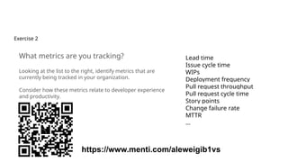 Exercise 2
What metrics are you tracking?
Looking at the list to the right, identify metrics that are
currently being tracked in your organization.
Consider how these metrics relate to developer experience
and productivity.
Lead time
Issue cycle time
WIPs
Deployment frequency
Pull request throughput
Pull request cycle time
Story points
Change failure rate
MTTR
…
https://www.menti.com/aleweigib1vs
 