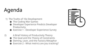 Agenda
1) The Truths of 10x Development
● The Coding War Games
● Developer Experience Predicts Developer
Productivity
● Exercise 1 - Developer Experience Survey
2) A Brief History of Productivity Theory
● The Goal and the Theory of Constraints
● Deming, Lean, and the Factory Metaphor
● Exercise 2 - What metrics are you tracking?
 