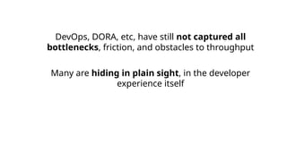 DevOps, DORA, etc, have still not captured all
bottlenecks, friction, and obstacles to throughput
Many are hiding in plain sight, in the developer
experience itself
 