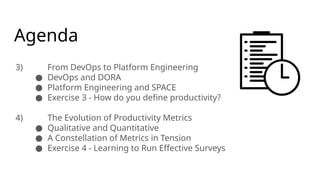 Agenda
3) From DevOps to Platform Engineering
● DevOps and DORA
● Platform Engineering and SPACE
● Exercise 3 - How do you define productivity?
4) The Evolution of Productivity Metrics
● Qualitative and Quantitative
● A Constellation of Metrics in Tension
● Exercise 4 - Learning to Run Effective Surveys
 