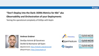 Andreas Grabner
DevOps Activist @ Dynatrace
DevRel & Maintainer @ Keptn
@grabnerandi, https://linkedin.at/grabnerandi
@keptnProject, https://www.keptn.sh
“Don’t Deploy into the Dark: DORA Metrics for K8s” aka
Observability and Orchestration of your Deployments
Taming the operational complexity of GitOps with Keptn
 