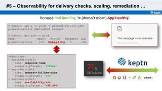 #5 – Observability for delivery checks, scaling, remediation …
$ kubectl apply –n prod –f payment-service.yaml
payment-service deployment changed
$ kubectl get pod –n prod
NAME READY STATUS RESTARTS AGE
payment-service 2/2 Running 0 15m
objectives:
- keptnMetricRef:
name: response-time
evaluationTarget: "<100ms"
- keptnMetricRef:
name: request-failure-rate
evaluationTarget: "<1%"
- keptnMetricRef:
name: availability-slo
evaluationTarget: ">99.99%"
Because Pod Running
Unhealthy
!= (doesn’t mean) App Healthy!
 