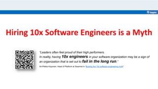 Hiring 10x Software Engineers is a Myth
“Leaders often feel proud of their high performers.
In reality, having 10x engineers in your software organization may be a sign of
an organization that is set out to fail in the long run.”
Ari-Pekka Koponen, Head of Platform at Swarmia in “Busting the 10x software engineering myth”
 
