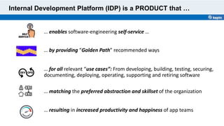 … enables software-engineering self-service …
Internal Development Platform (IDP) is a PRODUCT that …
… by providing “Golden Path” recommended ways
… resulting in increased productivity and happiness of app teams
… for all relevant “use cases”: From developing, building, testing, securing,
documenting, deploying, operating, supporting and retiring software
… matching the preferred abstraction and skillset of the organization
 
