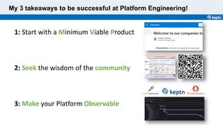 My 3 takeaways to be successful at Platform Engineering!
1: Start with a Minimum Viable Product
2: Seek the wisdom of the community
3: Make your Platform Observable
 
