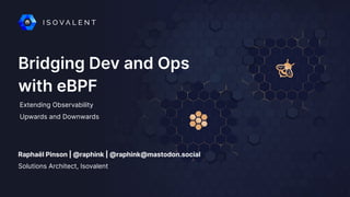 Bridging Dev and Ops
with eBPF
Raphaël Pinson | @raphink | @raphink@mastodon.social
Extending Observability
Upwards and Downwards
Solutions Architect, Isovalent
 