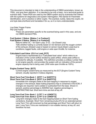 1
This document is intended to help in the understanding of OBDII parameters, known as
‘PIDs’, and give them definition. It is intended to be only a basic, not a technical guide to
scantool data. These PIDS are used by the OBDII system and by scantools that interact
with the systems for diagnostics and system interrogation. PID stands for Parameter
Identification, and in practice is rather cryptic. The scantool, luckily, takes this cryptic, bit
and byte data shorthand and translates it for us, so it is more understandable.
Live Data Trigger Frame
PID Unit Frame
These are parameters specific to the scantool being used in this case, and are
not OBDII standard PIDs.
Fuel System 1 Status [Status 1 or Fuelsys1]
Fuel System 2 Status [Status 2 or Fuelsys2]
Returns either OL – for Open Loop, or CL – for Closed Loop
Tells whether fueling is currently based on O2 Sensors and the oxygen content
of the exhaust, [Closed Loop] or based on sensor inputs [Open Loop] due to
conditions; logged faults, cold engine or wide open throttle, for instance.
Calculated Load Value [CLV or Load_PCT]
Engine load is represented by a "Calculated load value" which refers to an
indication of the current airflow divided by peak airflow, where peak airflow is
corrected for altitude, if available. This definition provides a unitless number that
is not engine specific, and provides the system with an indication of the percent
engine capacity that is being used. (With wide open throttle as 100%).
Engine Coolant Temp [ECT]
Current engine coolant temp as measured by the ECT [Engine Coolant Temp
sensor]. Usually reported in Celsius degrees.
Short Term Fuel Trim-Bank 1 [STFT 1 or SHRTFT1]
Short Term Fuel Trim-Bank 2 [STFT 2 or SHRTFT2]
Immediate trim changes made to the fuel mapping in response to oxygen
changes in the exhaust. Base fueling [injection] map is contained in the ECM, if
changes are required, fuel is added or subtracted from the base. Shown in
percent, positive percentage is ADDING fuel, negative percentage is
SUBTRACTING fuel. Short term trims are lost at key off.
Long Term Fuel Trim- Bank 1 [LTFT 1 or LONGFT1]
Long Term Fuel Trim- Bank 2 [LTFT 2 or LONGFT2]
Long term changes made to the fuel mapping based on Short Term fueling
corrections. Example: Short Term remaining at plus 6% for an extended period;
Long Term Trim will increment by that percentage and Short Term will return to
zero. Long Term Trims are maintained in non-volatile memory at key off, and
therefore not lost.
Page 1
 