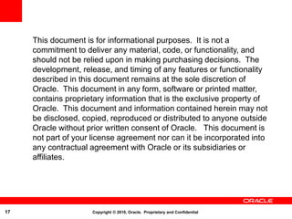 17 Copyright © 2010, Oracle. Proprietary and Confidential
This document is for informational purposes. It is not a
commitment to deliver any material, code, or functionality, and
should not be relied upon in making purchasing decisions. The
development, release, and timing of any features or functionality
described in this document remains at the sole discretion of
Oracle. This document in any form, software or printed matter,
contains proprietary information that is the exclusive property of
Oracle. This document and information contained herein may not
be disclosed, copied, reproduced or distributed to anyone outside
Oracle without prior written consent of Oracle. This document is
not part of your license agreement nor can it be incorporated into
any contractual agreement with Oracle or its subsidiaries or
affiliates.
 