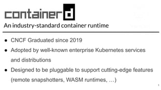 An industry-standard container runtime
● CNCF Graduated since 2019
● Adopted by well-known enterprise Kubernetes services
and distributions
● Designed to be pluggable to support cutting-edge features
(remote snapshotters, WASM runtimes, …)
1
 