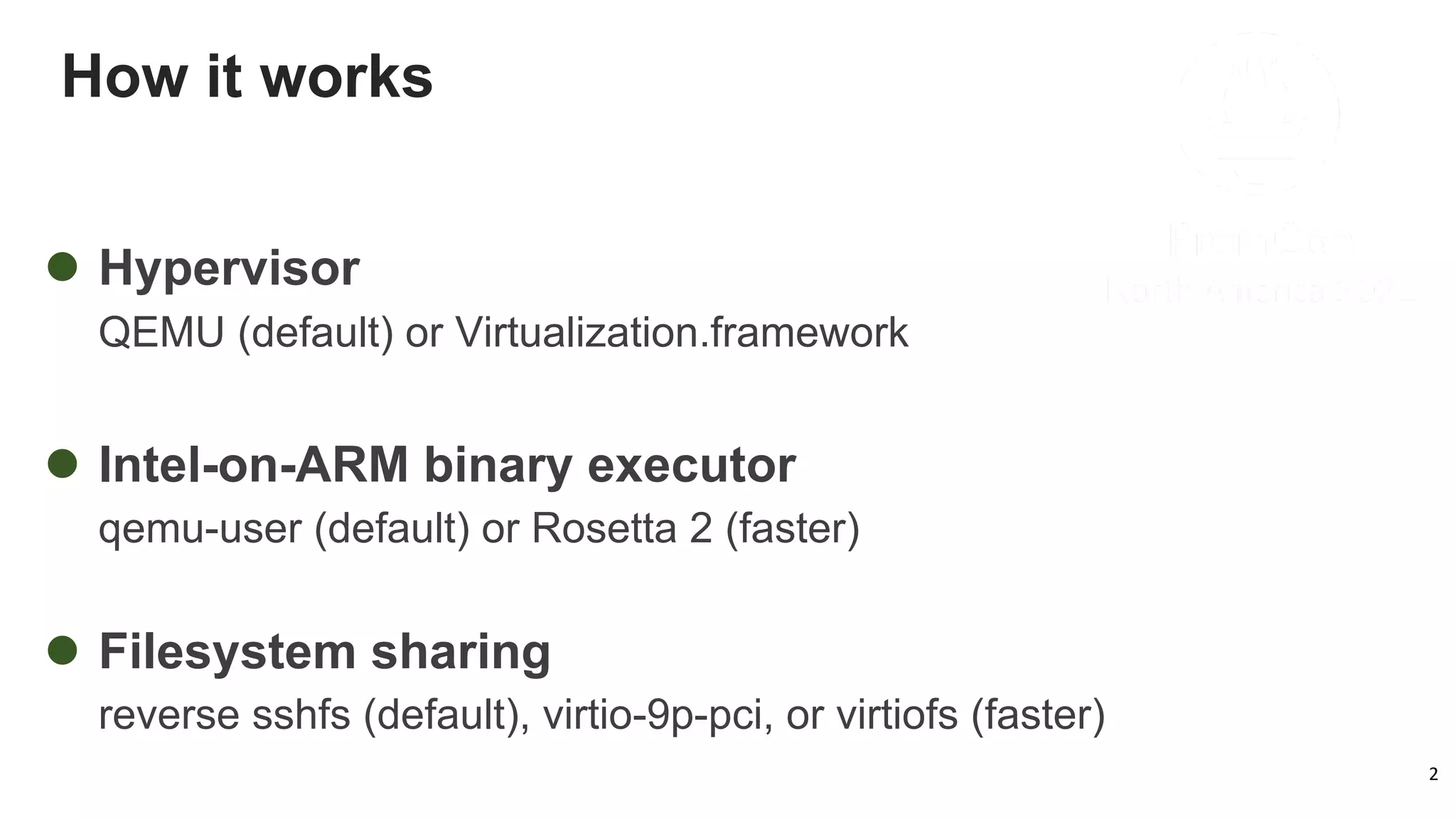 How it works
2
l Hypervisor
QEMU (default) or Virtualization.framework
l Intel-on-ARM binary executor
qemu-user (default) or Rosetta 2 (faster)
l Filesystem sharing
reverse sshfs (default), virtio-9p-pci, or virtiofs (faster)
 