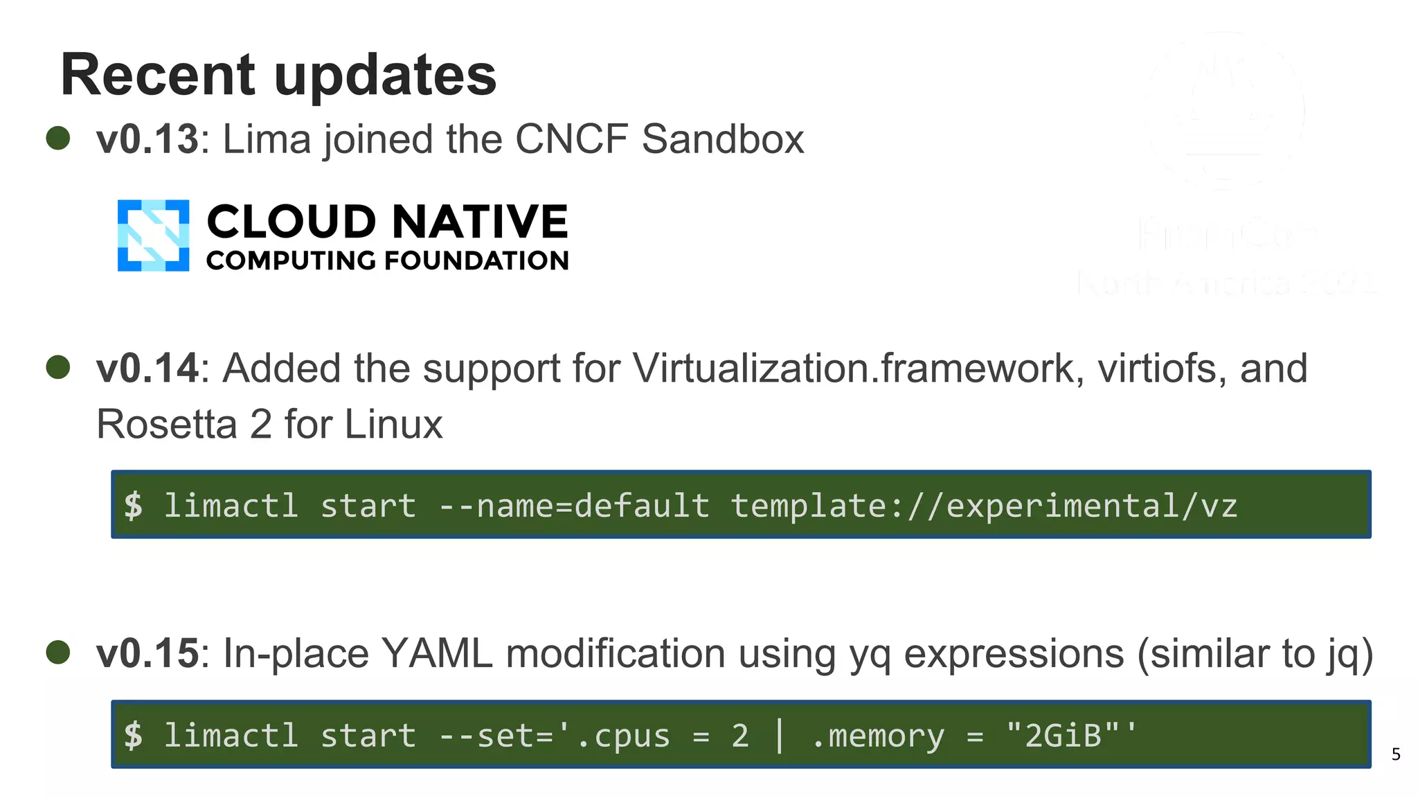 Recent updates
5
l v0.13: Lima joined the CNCF Sandbox
l v0.14: Added the support for Virtualization.framework, virtiofs, and
Rosetta 2 for Linux
l v0.15: In-place YAML modification using yq expressions (similar to jq)
$ limactl start --set='.cpus = 2 | .memory = "2GiB"'
$ limactl start --name=default template://experimental/vz
 