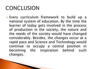  Every curriculum framework to build up a
national system of education. By the time the
learner of today gets involved in the process
of production in the society, the nature and
the needs of the society would have changed
considerably. Besides, the changes occur at a
rapid pace and Science and Technology would
continue to occupy a central position in
becoming the inspiration behind such
changes.
 