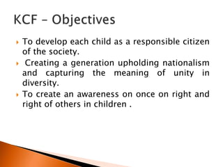 To develop each child as a responsible citizen
of the society.
 Creating a generation upholding nationalism
and capturing the meaning of unity in
diversity.
 To create an awareness on once on right and
right of others in children .
 
