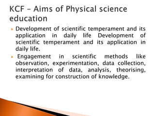  Development of scientific temperament and its
application in daily life Development of
scientific temperament and its application in
daily life.
 Engagement in scientific methods like
observation, experimentation, data collection,
interpretation of data, analysis, theorising,
examining for construction of knowledge.
 
