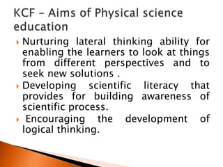  Nurturing lateral thinking ability for
enabling the learners to look at things
from different perspectives and to
seek new solutions .
 Developing scientific literacy that
provides for building awareness of
scientific process.
 Encouraging the development of
logical thinking.
 