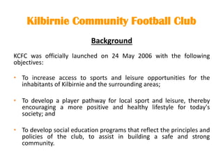 Kilbirnie Community Football Club
Background
KCFC was officially launched on 24 May 2006 with the following
objectives:
• To increase access to sports and leisure opportunities for the
inhabitants of Kilbirnie and the surrounding areas;
• To develop a player pathway for local sport and leisure, thereby
encouraging a more positive and healthy lifestyle for today's
society; and
• To develop social education programs that reflect the principles and
policies of the club, to assist in building a safe and strong
community.
 