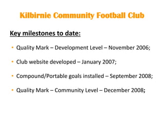 Kilbirnie Community Football Club
Key milestones to date:
• Quality Mark – Development Level – November 2006;
• Club website developed – January 2007;
• Compound/Portable goals installed – September 2008;
• Quality Mark – Community Level – December 2008;
 