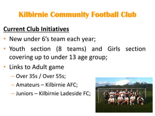 Kilbirnie Community Football Club
Current Club Initiatives
• New under 6’s team each year;
• Youth section (8 teams) and Girls section
covering up to under 13 age group;
• Links to Adult game
– Over 35s / Over 55s;
– Amateurs – Kilbirnie AFC;
– Juniors – Kilbirnie Ladeside FC;
 