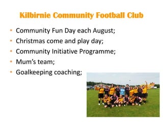 Kilbirnie Community Football Club
• Community Fun Day each August;
• Christmas come and play day;
• Community Initiative Programme;
• Mum’s team;
• Goalkeeping coaching;
 