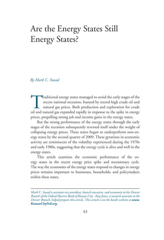 Are the Energy States Still
Energy States?



By Mark C. Snead




T
         raditional energy states managed to avoid the early stages of the
         recent national recession, buoyed by record-high crude oil and
         natural gas prices. Both production and exploration for crude
oil and natural gas expanded rapidly in response to the spike in energy
prices, propelling strong job and income gains in the energy states.
     But the strong performance of the energy states through the early
stages of the recession subsequently reversed itself under the weight of
collapsing energy prices. These states began to underperform non-en-
ergy states by the second quarter of 2009. These gyrations in economic
activity are reminiscent of the volatility experienced during the 1970s
and early 1980s, suggesting that the energy cycle is alive and well in the
energy states.
     This article examines the economic performance of the en-
ergy states in the recent energy price spike and recessionary cycle.
The way the economies of the energy states respond to changes in energy
prices remains important to businesses, households, and policymakers
within these states.


Mark C. Snead is assistant vice president, branch executive, and economist at the Denver
Branch of the Federal Reserve Bank of Kansas City. Amy Jones, a research associate at the
Denver Branch, helped prepare this article. This article is on the bank’s website at www.
KansasCityFed.org.

                                          43
 