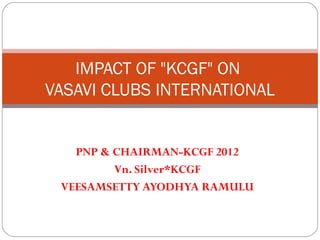 IMPACT OF "KCGF" ON
VASAVI CLUBS INTERNATIONAL


   PNP & CHAIRMAN-KCGF 2012
         Vn. Silver*KCGF
 VEESAMSETTY AYODHYA RAMULU
 