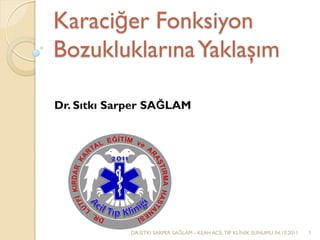 Karaciğer Fonksiyon
BozukluklarınaYaklaşım
Dr. Sıtkı Sarper SAĞLAM
DR.SITKI SARPER SAĞLAM - KEAH ACİL TIP KLİNİK SUNUMU 04.10.2011 1
 
