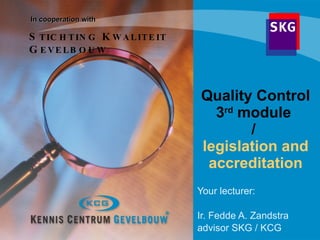 Quality Control 3 rd  module  /  legislation and accreditation Your lecturer:  Ir. Fedde A. Zandstra advisor SKG / KCG In cooperation with  S TICHTING  K WALITEIT  G EVELBOUW 
