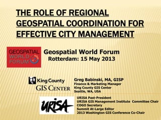 THE ROLE OF REGIONAL
GEOSPATIAL COORDINATION FOR
EFFECTIVE CITY MANAGEMENT
Greg Babinski, MA, GISP
Finance & Marketing Manager
King County GIS Center
Seattle, WA, USA
URISA Past-President
URISA GIS Management Institute Committee Chair
COGO Secretary
Summit At-Large Editor
2013 Washington GIS Conference Co-Chair
Geospatial World Forum
Rotterdam: 15 May 2013
 