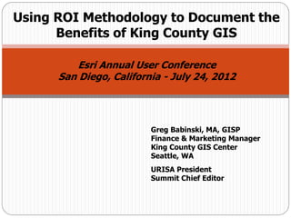 Using ROI Methodology to Document the
      Benefits of King County GIS

          Esri Annual User Conference
      San Diego, California - July 24, 2012




                         Greg Babinski, MA, GISP
                         Finance & Marketing Manager
                         King County GIS Center
                         Seattle, WA
                         URISA President
                         Summit Chief Editor
 