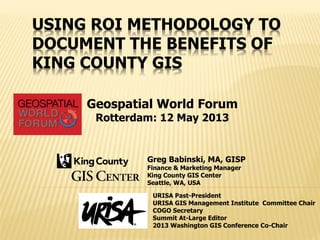 USING ROI METHODOLOGY TO
DOCUMENT THE BENEFITS OF
KING COUNTY GIS
Greg Babinski, MA, GISP
Finance & Marketing Manager
King County GIS Center
Seattle, WA, USA
URISA Past-President
URISA GIS Management Institute Committee Chair
COGO Secretary
Summit At-Large Editor
2013 Washington GIS Conference Co-Chair
Geospatial World Forum
Rotterdam: 12 May 2013
 