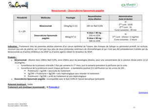 Document créé le : 16/12/2014
Document validé le : 19/11/2015
- 10 -
Bevacizumab – Doxorubicine liposomale pegylée
Périodicité Molécules Posologie
Reconstitution
et/ou dilution
Administration
(voie et durée)
J1 = J29
Bévacizumab 10mg/kg J1 J15 100 mL NaCl 0,9%
IV
1ère cure : 1h30
2ème cure : 1h
Cures suivantes : 30 min
Doxorubicine liposomale
pegylée
40mg/m² J1
Si dose < 90 mg :
250 mL G5%
Si dose ≥ 90 mg :
500 mL G5%
IV
1ère cure : vitesse < 1 mg/min
Cures suivantes : 1 heure
Indication : Traitement chez les patientes adultes atteintes d'un cancer épithélial de l'ovaire, des trompes de Fallope ou péritonéal primitif, en rechute,
résistant aux sels de platine, qui n'ont pas reçu plus de deux protocoles antérieurs de chimiothérapie et qui n'ont pas été préalablement traitées par du
bevacizumab ou d'autres inhibiteurs du VEGF ou d'autres agents ciblant le récepteur du VEGF.
Produits :
Bévacizumab : dilution dans 100mL NaCl 0,9%, voire 250mL pour les posologies élevées, pour une concentration de la solution diluée entre 1,4 et
16,5mg/mL.
 Surveillance de la pression artérielle 1 fois par semaine le 1er mois, puis la semaine précédent la perfusion par la suite.
 Surveillance de la protéinurie avant chaque perfusion : si bandelette positive (2+) vérification sur les urines de 24h ;
 Proténiurie < 1g/24h = poursuite du traitement
 1g/24h < Proténiurie < 3g/24h = avis néphrologique sans retarder le traitement
 Protéinurie > 3g/24h = arrêt du traitement et avis néphrologique
Doxorubicine liposomale pegylée : incompatible avec le NaCl 0,9% et l'alcool benzylique (précipité).
Potentiel émétisant : faible
Traitement anti-émétique recommandé : → Protocole 2
Sommaire
 