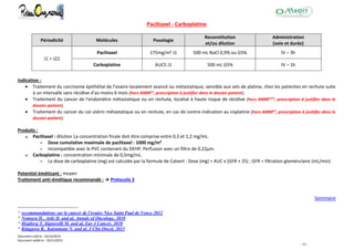 Document créé le : 16/12/2014
Document validé le : 19/11/2015
- 25 -
Paclitaxel - Carboplatine
Périodicité Molécules Posologie
Reconstitution
et/ou dilution
Administration
(voie et durée)
J1 = J22
Paclitaxel 175mg/m² J1 500 mL NaCl 0,9% ou G5% IV – 3h
Carboplatine AUC5 J1 500 mL G5% IV – 1h
Indication :
 Traitement du carcinome épithélial de l'ovaire localement avancé ou métastatique, sensible aux sels de platine, chez les patientes en rechute suite
à un intervalle sans récidive d'au moins 6 mois (hors AMM11
, prescription à justifier dans le dossier patient).
 Traitement du cancer de l'endomètre métastatique ou en rechute, localisé à haute risque de récidive (hors AMM1213
, prescription à justifier dans le
dossier patient).
 Traitement du cancer du col utérin métastatique ou en rechute, en cas de contre-indication au cisplatine (hors AMM14
, prescription à jusitifer dans le
dossier patient).
Produits :
Paclitaxel : dilution La concentration finale doit être comprise entre 0,3 et 1,2 mg/mL.
 Dose cumulative maximale de paclitaxel : 1000 mg/m²
 Incompatible avec le PVC contenant du DEHP. Perfusion avec un filtre de 0,22µm.
Carboplatine : concentration minimale de 0,5mg/mL.
 La dose de carboplatine (mg) est calculée par la formule de Calvert : Dose (mg) = AUC x (GFR + 25) ; GFR = filtration glomérulaire (mL/min)
Potentiel émétisant : moyen
Traitement anti-émétique recommandé : → Protocole 3
Sommaire
11
recommandations sur le cancer de l'ovaire Nice Saint Paul de Vence 2012
12
Nomura H., Aoki D. and al, Annals of Oncology, 2010
13
Hogberg T, Signorelli M. and al, Eur J Cancer, 2010
14
Kitagawa R., Katsumata N. and al, J Clin Oncol, 2015
 