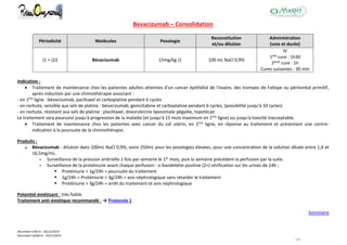 Document créé le : 16/12/2014
Document validé le : 19/11/2015
- 31 -
Bevacizumab – Consolidation
Périodicité Molécules Posologie
Reconstitution
et/ou dilution
Administration
(voie et durée)
J1 = J22 Bévacizumab 15mg/kg J1 100 mL NaCl 0,9%
IV
1ère cure : 1h30
2ème cure : 1h
Cures suivantes : 30 min
Indication :
 Traitement de maintenance chez les patientes adultes atteintes d'un cancer épithélial de l'ovaire, des trompes de Fallope ou péritonéal primitif,
après induction par une chimiothérapie associant :
- en 1ère ligne : bévacizumab, paclitaxel et carboplatine pendant 6 cycles
- en rechute, sensible aux sels de platine : bévacizumab, gemcitabine et carboplatine pendant 6 cycles, (possibilité jusqu'à 10 cycles)
- en rechute, résistant aux sels de platine : placlitaxel, doxorubicine liposomale pégylée, topotécan
Le traitement sera poursuivi jusqu'à progression de la maladie (et jusqu'à 15 mois maximum en 1ère ligne) ou jusqu'à toxicité inacceptable.
 Traitement de maintenance chez les patientes avec cancer du col utérin, en 1ère ligne, en réponse au traitement et présentant une contre-
indication à la poursuite de la chimiothérapie.
Produits :
Bévacizumab : dilution dans 100mL NaCl 0,9%, voire 250mL pour les posologies élevées, pour une concentration de la solution diluée entre 1,4 et
16,5mg/mL.
 Surveillance de la pression artérielle 1 fois par semaine le 1er mois, puis la semaine précédent la perfusion par la suite.
 Surveillance de la protéinurie avant chaque perfusion : si bandelette positive (2+) vérification sur les urines de 24h ;
 Proténiurie < 1g/24h = poursuite du traitement
 1g/24h < Proténiurie < 3g/24h = avis néphrologique sans retarder le traitement
 Protéinurie > 3g/24h = arrêt du traitement et avis néphrologique
Potentiel émétisant : très faible
Traitement anti-émétique recommandé : → Protocole 1
Sommaire
 