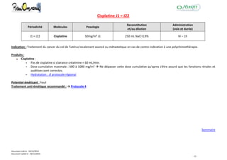 Document créé le : 16/12/2014
Document validé le : 19/11/2015
- 32 -
Cisplatine J1 = J22
Périodicité Molécules Posologie
Reconstitution
et/ou dilution
Administration
(voie et durée)
J1 = J22 Cisplatine 50mg/m² J1 250 mL NaCl 0,9% IV – 1h
Indication : Traitement du cancer du col de l'utérus localement avancé ou métastatique en cas de contre-indication à une polychimiothérapie.
Produits :
Cisplatine :
 Pas de cisplatine si clairance créatinine < 60 mL/min.
 Dose cumulative maximale : 600 à 1000 mg/m²  Ne dépasser cette dose cumulative qu'apres s'être assuré que les fonctions rénales et
auditives sont correctes.
 Hydratation : cf protocole régional
Potentiel émétisant : haut
Traitement anti-émétique recommandé : → Protocole 4
Sommaire
 
