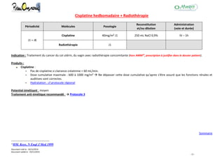 Document créé le : 16/12/2014
Document validé le : 19/11/2015
- 33 -
Cisplatine hedbomadaire + Radiothérapie
Périodicité Molécules Posologie
Reconstitution
et/ou dilution
Administration
(voie et durée)
J1 = J8
Cisplatine 40mg/m² J1 250 mL NaCl 0,9% IV – 1h
Radiothérapie J1
Indication : Traitement du cancer du col utérin, du vagin avec radiothérapie concomitante (hors AMM19
, prescription à justifier dans le dossier patient).
Produits :
Cisplatine :
 Pas de cisplatine si clairance créatinine < 60 mL/min.
 Dose cumulative maximale : 600 à 1000 mg/m²  Ne dépasser cette dose cumulative qu'apres s'être assuré que les fonctions rénales et
auditives sont correctes.
 Hydratation : cf protocole régional
Potentiel émétisant : moyen
Traitement anti-émétique recommandé : → Protocole 3
Sommaire
19
HM. Keys, N Engl J Med 1999
 