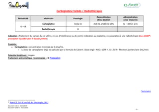 Document créé le : 16/12/2014
Document validé le : 19/11/2015
- 35 -
Carboplatine hebdo + Radiothérapie
Périodicité Molécules Posologie
Reconstitution
et/ou dilution
Administration
(voie et durée)
J1 = J8
Carboplatine AUC2 J1 250 mL à 500 mL G5% IV – 30min à 1h
Radiothérapie J1
Indication : Traitement du cancer du col utérin, en cas d'intolérance ou de contre-indication au cisplatine, en association à une radiothérapie (hors AMM20
,
prescription à justifier dans le dossier patient).
Produits :
Carboplatine : concentration minimale de 0,5mg/mL.
 La dose de carboplatine (mg) est calculée par la formule de Calvert : Dose (mg) = AUC x (GFR + 25) ; GFR = filtration glomérulaire (mL/min)
Potentiel émétisant : moyen
Traitement anti-émétique recommandé : → Protocole 3
Sommaire
20
Nam EJ, Lee M. and al, the Oncologist, 2013
 