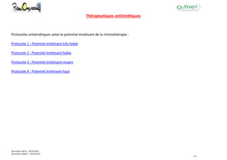 Document créé le : 16/12/2014
Document validé le : 19/11/2015
- 42 -
Thérapeutiques antiémétiques
Protocoles antiémétiques selon le potentiel émétisant de la chimiothérapie :
Protocole 1 : Potentiel émétisant très faible
Protocole 2 : Potentiel émétisant faible
Protocole 3 : Potentiel émétisant moyen
Protocole 4 : Potentiel émétisant haut
 