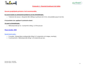 Document créé le : 16/12/2014
Document validé le : 19/11/2015
- 43 -
Protocole 1 : Potentiel émétisant très faible
Aucune prophylaxie primaire n'est recommandée.
En cas de nausées ou vomissement pendant la cure de chimiothérapie :
o Traitement de secours : Alizapride 100 à 200mg en perfusion de 15 min, renouvelable jusqu'à trois fois
A la prochaine cure, appliquer le protocole suivant :
1h avant la chimiothérapie :
o Métoclopramide per os : 1comprimé à 10mg, 1 à 3 fois par jour.
Phase retardée : RIEN
Durant tout le cycle :
o Si nausées : Domperidone orodispersible 10mg 1 à 2 comprimés sur la langue, max 8cp/j.
o Si vomissements : Métoclopramide 10mg, 1 à 6 comprimés par jour.
 