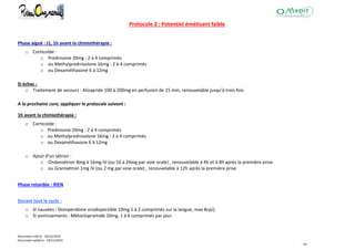 Document créé le : 16/12/2014
Document validé le : 19/11/2015
- 44 -
Protocole 2 : Potentiel émétisant faible
Phase aiguë : J1, 1h avant la chimiothérapie :
o Corticoïde :
o Prednisone 20mg : 2 à 4 comprimés
o ou Methylprednisolone 16mg : 2 à 4 comprimés
o ou Dexaméthasone 6 à 12mg
Si échec :
o Traitement de secours : Alizapride 100 à 200mg en perfusion de 15 min, renouvelable jusqu'à trois fois.
A la prochaine cure, appliquer le protocole suivant :
1h avant la chimiothérapie :
o Corticoïde :
o Prednisone 20mg : 2 à 4 comprimés
o ou Methylprednisolone 16mg : 2 à 4 comprimés
o ou Dexaméthasone 6 à 12mg
o Ajout d'un sétron :
o Ondansétron 8mg à 16mg IV (ou 16 à 24mg par voie orale) , renouvelable à 4h et à 8h après la première prise
o ou Granisétron 1mg IV (ou 2 mg par voie orale) , renouvelable à 12h après la première prise
Phase retardée : RIEN
Durant tout le cycle :
o Si nausées : Domperidone orodispersible 10mg 1 à 2 comprimés sur la langue, max 8cp/j.
o Si vomissements : Métoclopramide 10mg, 1 à 6 comprimés par jour.
 